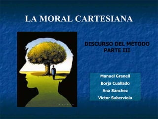 LA MORAL CARTESIANA Manuel Granell Borja Cuallado Ana Sánchez Victor Suberviola DISCURSO DEL MÉTODO  PARTE III   