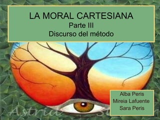LA MORAL CARTESIANA Parte III Discurso del método Alba Peris Mireia Lafuente  Sara Peris 