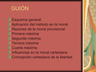GUIÓN Esquema general Aplicación del método en la moral Razones de la moral provisional Primera máxima Segunda máxima Tercera máxima Cuarta máxima Influencias en la moral cartesiana Concepción cartesiana de la libertad 