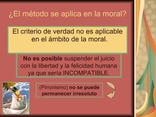 ¿El método se aplica en la moral? El criterio de verdad no es aplicable en el ámbito de la moral.  (Pirronismo)  no se puede permanecer irresoluto No es posible  suspender el juicio con la libertad y la felicidad humana ya que sería INCOMPATIBLE. 