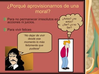 ¿Porqué aprovisionarnos de una moral? Para no permanecer irresolutos en acciones ni juicios. Para vivir felices ¿Actúo? ¿no actúo? ¿Ser? ¿o no Ser? “ No dejar de vivir  desde ese  momento lo más  felizmente que  pudiese ” 
