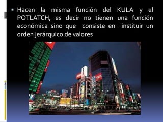 Hacen la misma función del KULA y el POTLATCH, es decir no tienen una función económica sino que  consiste en  instituir un orden jerárquico de valores