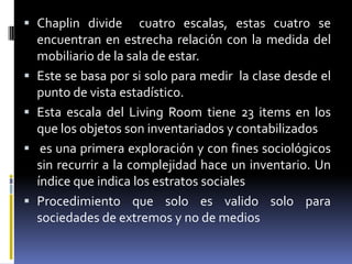 Chaplin divide  cuatro escalas, estas cuatro se encuentran en estrecha relación con la medida del mobiliario de la sala de estar.Este se basa por si solo para medir  la clase desde el punto de vista estadístico.Esta escala del Living Room tiene 23 items en los que los objetos son inventariados y contabilizados es una primera exploración y con fines sociológicos sin recurrir a la complejidad hace un inventario. Un  índice que indica los estratos socialesProcedimiento que solo es valido solo para sociedades de extremos y no de medios
