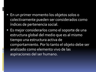 En un primer momento los objetos solos o colectivamente pueden ser considerados como índices de pertenencia social. Es mejor considerarlos como el soporte de una estructura global del medio que es al mismo tiempo una estructura activa de comportamiento. Por lo tanto el objeto debe ser analizado como elemento vivo de las aspiraciones del ser humano. 