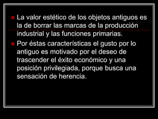 La valor estético de los objetos antiguos es la de borrar las marcas de la producción industrial y las funciones primarias.  Por éstas características el gusto por lo antiguo es motivado por el deseo de trascender el éxito económico y una posición privilegiada, porque busca una sensación de herencia. 