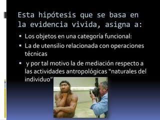 Esta hipótesis que se basa en la evidencia vivida, asigna a:Los objetos en una categoría funcional:La de utensilio relacionada con operaciones técnicas y por tal motivo la de mediación respecto a las actividades antropológicas “naturales del individuo”