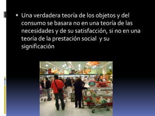 Una verdadera teoría de los objetos y del consumo se basara no en una teoría de las necesidades y de su satisfacción, si no en una teoría de la prestación social  y su significación