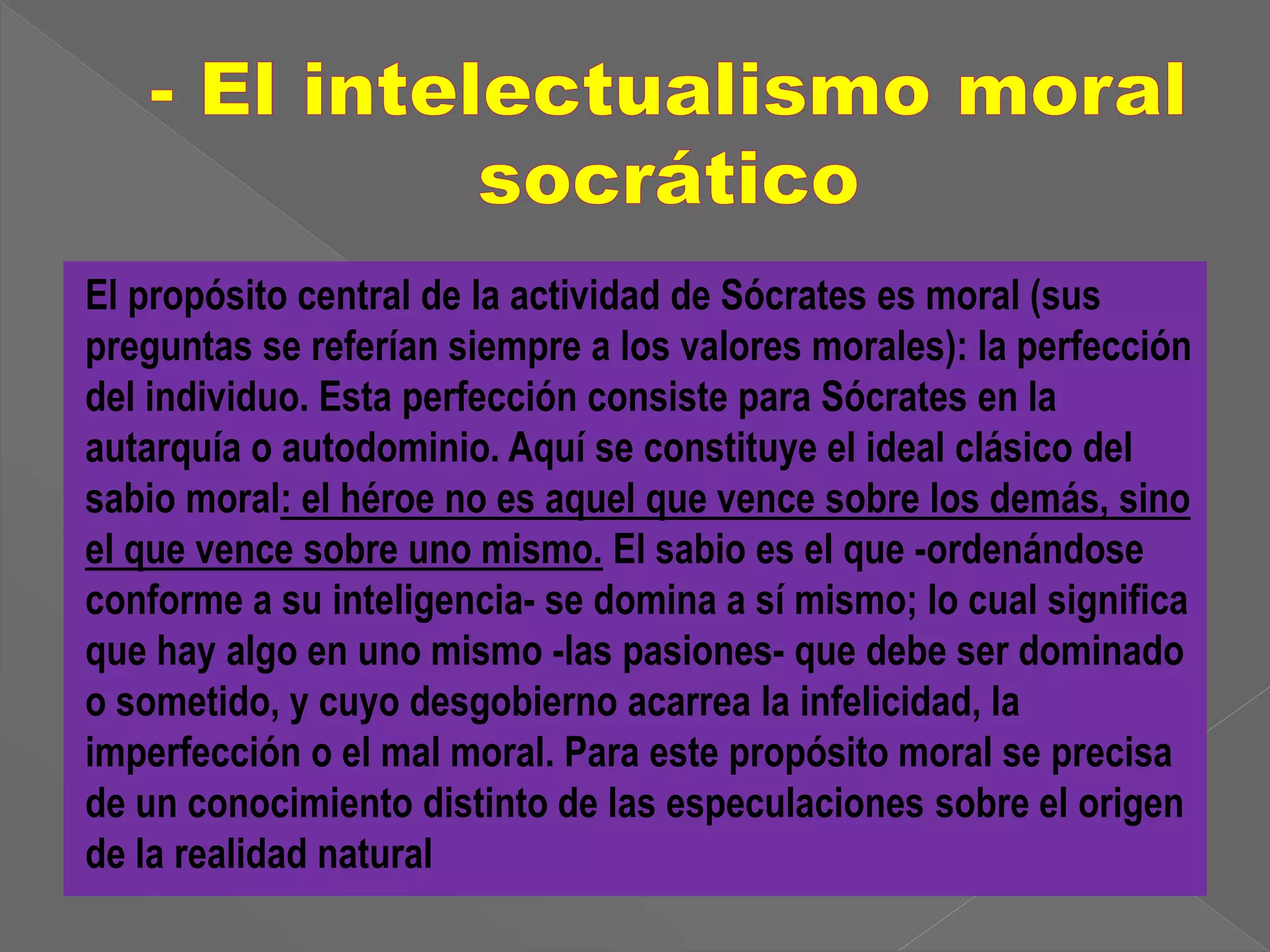 El propósito central de la actividad de Sócrates es moral (sus 
preguntas se referían siempre a los valores morales): la perfección 
del individuo. Esta perfección consiste para Sócrates en la 
autarquía o autodominio. Aquí se constituye el ideal clásico del 
sabio moral: el héroe no es aquel que vence sobre los demás, sino 
el que vence sobre uno mismo. El sabio es el que -ordenándose 
conforme a su inteligencia- se domina a sí mismo; lo cual significa 
que hay algo en uno mismo -las pasiones- que debe ser dominado 
o sometido, y cuyo desgobierno acarrea la infelicidad, la 
imperfección o el mal moral. Para este propósito moral se precisa 
de un conocimiento distinto de las especulaciones sobre el origen 
de la realidad natural 
 