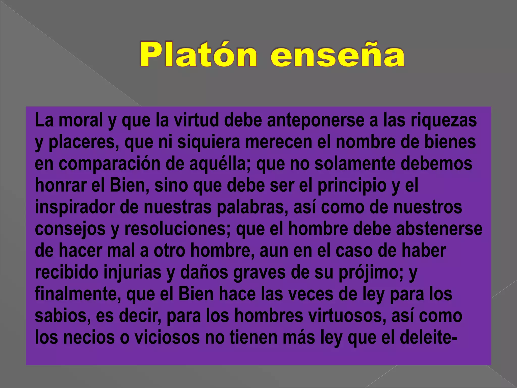 La moral y que la virtud debe anteponerse a las riquezas 
y placeres, que ni siquiera merecen el nombre de bienes 
en comparación de aquélla; que no solamente debemos 
honrar el Bien, sino que debe ser el principio y el 
inspirador de nuestras palabras, así como de nuestros 
consejos y resoluciones; que el hombre debe abstenerse 
de hacer mal a otro hombre, aun en el caso de haber 
recibido injurias y daños graves de su prójimo; y 
finalmente, que el Bien hace las veces de ley para los 
sabios, es decir, para los hombres virtuosos, así como 
los necios o viciosos no tienen más ley que el deleite- 
 