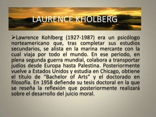 LAURENCE KHOLBERG
Lawrence Kohlberg (1927-1987) era un psicólogo
norteamericano que, tras completar sus estudios
secundarios, se alista en la marina mercante con la
cual viaja por todo el mundo. En ese periodo, en
plena segunda guerra mundial, colabora a transportar
judíos desde Europa hasta Palestina. Posteriormente
vuelve a Estados Unidos y estudia en Chicago, obtiene
el título de “Bachelor of Arts” y el doctorado en
filosofía. En 1958 defiende su tesis doctoral en la que
se reseña la reflexión que posteriormente realizará
sobre el desarrollo del juicio moral.
 