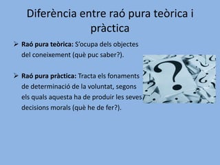 Diferència entre raó pura teòrica i pràcticaRaó pura teòrica: S’ocupa dels objectes 	del coneixement (què puc saber?).Raó pura pràctica: Tracta els fonaments 	de determinació de la voluntat, segons 	els quals aquesta ha de produir les seves 	decisions morals (què he de fer?).