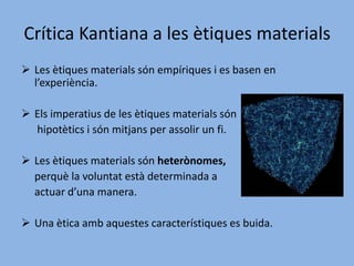 Una ètica material és aquella on la	 conducta humana depèn d'alguna 	cosa que es considera bé suprem.Kant pren una ètica formal.Crítica Kantiana a les ètiques materialsLes ètiques materials són empíriques i es basen en l’experiència. 
