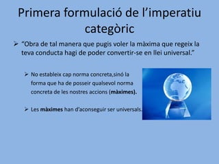 Els imperatius de les ètiques materials són	 hipotètics i són mitjans per assolir un fi.Les ètiques materials són heterònomes,	perquè la voluntat està determinada a 	actuar d’una manera.Una ètica amb aquestes característiques es buida.Primera formulació de l’imperatiu categòric“Obra de tal manera que pugis voler la màxima que regeix la teva conducta hagi de poder convertir-se en llei universal.”