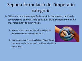 No estableix cap norma concreta,sinó la 	forma que ha de posseir qualsevol norma 	concreta de les nostres accions (màximes).Les màximes han d’aconseguir ser universals.Segona formulació de l’imperatiu categòric“Obra de tal manera que facis servir la humanitat, tant en la teva persona com en la de qualsevol altre, sempre com un fi i mai merament com un mitjà”.