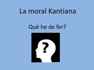 La moral Kantiana Què he de fer? 