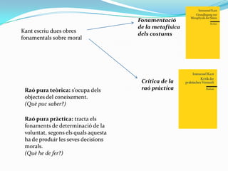 Fonamentació de la metafísica dels costumsKant escriu dues obres fonamentals sobre moralCrítica de la raó pràcticaRaó pura teòrica: s’ocupa dels objectes del coneixement.(Què puc saber?)Raó pura pràctica: tracta els fonaments de determinació de la voluntat, segons els quals aquesta ha de produir les seves decisions morals.(Què he de fer?) 
