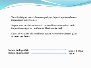 Totes les ètiques materials són empíriques, hipotètiques en els seus imperatius i heterònomes.Segons Kant una ètica universal i racional ha de ser a priori , amb imperatius categòrics i autònoma. Ha de ser formal.L’ètica de Kant ens diu com hem d’actuar. Actuem moralment quan actuem per deure.Imperatiu hipotèticImperatiu categòricSi vols B fes AFes A