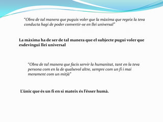 “Obra de tal manera que puguis voler que la màxima que regeix la teva conducta hagi de poder convertir-se en llei universal”La màxima ha de ser de tal manera que el subjecte pugui voler que esdevingui llei universal“Obra de tal manera que facis servir la humanitat, tant en la teva persona com en la de qualsevol altre, sempre com un fi i mai merament com un mitjà”L’únic que és un fi en si mateix és l’ésser humà.