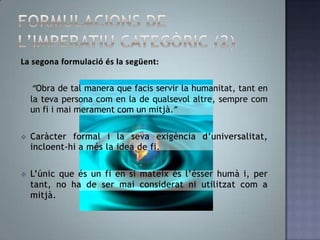 Les  ètiquesmaterialssónheterònomes, perquè la voluntatestà determinada a actuar d’una manera peldesig o la inclinació. Heteronomiavoldir que la llei moral es deriva de l’exterior de la voluntat, no de la pròpiavoluntat. Formulacions de l’imperatiu categòric (1)Laprimera de les qualsés la següent:“Obra de tal manera que pugis voler la màxima que regeix la teva conducta hagi de poder convertir-se en llei universal.”No estableix cap norma concreta, sinó la forma que ha de posseir qualsevol norma concreta de les nostres accions 