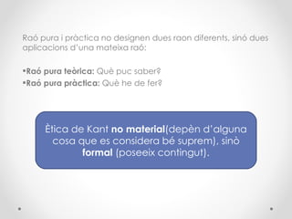 Raó pura i pràctica no designen dues raon diferents, sinó dues aplicacions d’una mateixa raó: Raó pura teòrica:  Què puc saber? Raó pura pràctica:  Què he de fer? Ètica de Kant  no material (depèn d’alguna cosa que es considera bé suprem), sinò  formal  (poseeix contingut). 