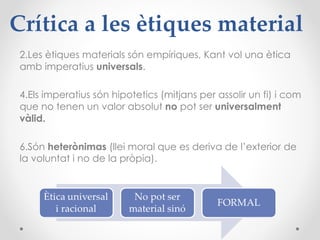 Crítica a les ètiques material Les ètiques materials són empíriques, Kant vol una ètica amb imperatius  universals . Els imperatius són hipotetics (mitjans per assolir un fi) i com que no tenen un valor absolut  no  pot ser  universalment vàlid.   Són  heterònimas  (llei moral que es deriva de l’exterior de la voluntat i no de la pròpia). 
