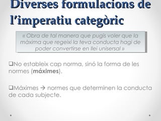 Diverses formulacions de l’imperatiu categòric  No estableix cap norma, sinó la forma de les normes ( máximes ). Máximes    normes que determinen la conducta de cada subjecte.  « Obra de tal manera que pugis voler que la màxima que regeixi la teva conducta hagi de poder convertirse en llei unisersal »  