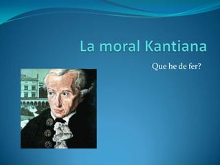 La moral Kantiana Que he de fer? 