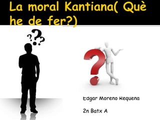 La moral Kantiana( Què he de fer?) Edgar Moreno Requena 2n Batx A 