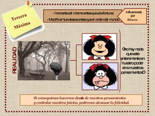 Tercera Máxima - Vencerte a ti mismo antes que a la fortuna. - Modificar tus deseos antes que el orden del mundo. REALIDAD “ no hay nada que esté enteramente en nuestro poder sino nuestros pensamientos” Si conseguimos hacernos dueños de nuestros pensamientos  y controlar nuestros juicios, podremos alcanzar la felicidad. Influenciada    por Séneca   