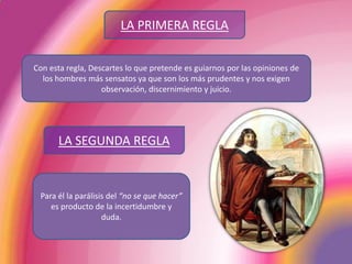 LA PRIMERA REGLACon esta regla, Descartes lo que pretende es guiarnos por las opiniones de los hombres más sensatos ya que son los más prudentes y nos exigen observación, discernimiento y juicio.  LA SEGUNDA REGLAPara él la parálisis del “no se que hacer” es producto de la incertidumbre y duda.
