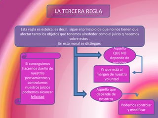 LA TERCERA REGLAEsta regla es estoica, es decir,  sigue el principio de que no nos tienen que afectar tanto los objetos que tenemos alrededor como el juicio q hacemos sobre estos .En esta moral se distingue:Aquello QUE NO depende de nosotrosSi conseguimos hacernos dueño de nuestros pensamientos y controlamos nuestros juicios podremos alcanzar felicidadYa que está al margen de nuestra voluntadAquello que depende de nosotrosPodemos controlar y modificar