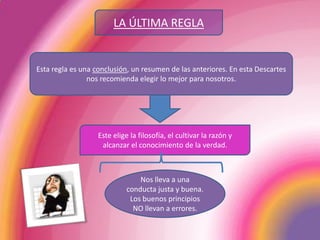 LA ÚLTIMA REGLAEsta regla es una conclusión, un resumen de las anteriores. En esta Descartes nos recomienda elegir lo mejor para nosotros. Este elige la filosofía, el cultivar la razón y alcanzar el conocimiento de la verdad. Nos lleva a una conducta justa y buena. Los buenos principios NO llevan a errores.