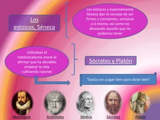 Los estoicos y especialmente Séneca dan el consejo de ser firmes y constantes, vencerse a si mismo, así como no deseando aquello que no podemos tenerLos estoicos, SénecaUtilizaban el intelectualismo moral al afirmar que ha decidido emplear la vida cultivando razones Sócrates y Platón“basta con juzgar bien para obrar bien”MontaigneAristótelesSénecaSócratesPlatón