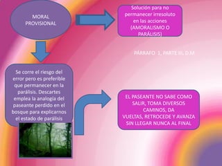 MORAL PROVISIONALSolución para no permanecer irresoluto en las acciones (AMORALISMO O PARÁLISIS)PÁRRAFO  1, PARTE III, D.MSe corre el riesgo del error pero es preferible que permanecer en la parálisis. Descartes emplea la analogía del paseante perdido en el bosque para explicarnos el estado de parálisisEL PASEANTE NO SABE COMO SALIR, TOMA DIVERSOS CAMINOS, DA VUELTAS, RETROCEDE Y AVANZA SIN LLEGAR NUNCA AL FINAL