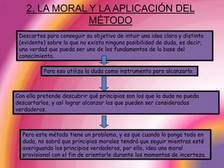 2. LA MORAL Y LA APLICACIÓN DEL MÉTODODescartes para conseguir su objetivo de intuir una idea clara y distinta (evidente) sobre la que no exista ninguna posibilidad de duda, es decir, una verdad que pueda ser uno de los fundamentos de la base del conocimiento. Para eso utiliza la duda como instrumento para alcanzarlo. Con ella pretende descubrir qué principios son los que la duda no pueda descartarlos, y así lograr alcanzar los que pueden ser considerados verdaderos.Pero este método tiene un problema, y es que cuando lo ponga todo en duda, no sabrá que principios morales tendrá que seguir mientras esté averiguando los principios verdaderos, por ello, idea una moral provisional con el fin de orientarle durante los momentos de incerteza. 