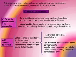 Estas reglas se basan sobretodo en las matemáticas, que las considera como “la causa de la certeza y la evidencia de sus razones…”. 1ª REGLA: La evidencia: - La precipitación es aceptar como evidente lo confuso y oscuro, por no haber tenido una claridad suficientea) Evitar la precipitación y la prevención:- La prevención (lo contrario) el no aceptar como evidente aquello que es claro y distinto, es decir, negar las evidencias.- La claridad es un claro conocimiento.Estableciendo la claridad y la distinción como características de las ideas verdaderas y obtenidas por medio de la intuición.b) El criterio de verdad:- La distinción es el hecho de estar perfectamente singularizado, separado de todo lo demás, sin que contenga nada que pertenezca a otro.
