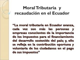 Moral Tributaria y
 recaudación en el Ecuador

“La moral tributaria en Ecuador avanza,
cada vez son más las personas y
empresas conscientes de la importancia
de los impuestos para el financiamiento
del desarrollo sostenido del país; y, ello
se refleja en la contribución oportuna y
voluntaria de los ciudadanos en el pago
de sus impuestos”
 