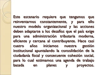 Este escenario requiere que tengamos que
reinventarnos constantemente, y para ello
nuestro modelo organizacional y las acciones
deben adaptarse a los desafíos que el país exige
para una administración tributaria moderna,
eficiente y cercana al contribuyente. Hace casi
cuatro años iniciamos nuestra gestión
institucional apuntalando la consolidación de la
ciudadanía fiscal y consecuente cohesión social,
para lo cual estimamos una agenda de trabajo
basada       en      planes    y      proyectos.
 