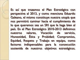 Es así que trazamos el Plan Estratégico con
perspectiva al 2013, y como menciona Eduardo
Galeano, el mismo constituye nuestra utopía que
nos permitirá caminar hacia el cumplimiento de
lo que queremos sea un SRI que le haga bien al
país. En el Plan Estratégico 2010-2013 definimos
nuestros valores, Vocación de servicio,
Honestidad, Ética y Probidad; Compromiso,
Equidad, Respeto y Trabajo en equipo, como
factores indispensables para la consecución
sostenida de nuestros objetivos estratégicos.
 