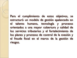 Para el cumplimiento de estos objetivos, se
estructuró un modelo de gestión apalancado en
el talento humano, tecnología y procesos
orientados a una mayor cobertura y calidad de
los servicios tributarios y el fortalecimiento de
los planes y procesos de control de la evasión y
el fraude fiscal en el marco de la gestión de
riesgos.
 
