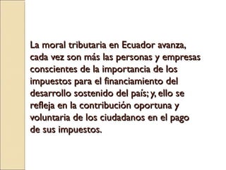 La moral tributaria en Ecuador avanza,
cada vez son más las personas y empresas
conscientes de la importancia de los
impuestos para el financiamiento del
desarrollo sostenido del país; y, ello se
refleja en la contribución oportuna y
voluntaria de los ciudadanos en el pago
de sus impuestos.
 