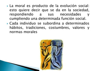  La moral es producto de la evolución social:
esto quiere decir que se da en la sociedad,
respondiendo a sus necesidades y
cumpliendo una determinada función social.
Cada individuo se subordina a determinados
hábitos, tradiciones, costumbres, valores y
normas morales