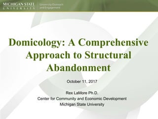 Domicology: A Comprehensive
Approach to Structural
Abandonment
October 11, 2017
Rex LaMore Ph.D.
Center for Community and Economic Development
Michigan State University
 