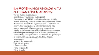 ¡LA MORENA NOS UNIMOS A TU
CELEBRACIÓNEN ASADOS!
por eso hemos seleccionado
los más ricos y deliciosos platos para ti
En Asados la MORENA puedes festejar todo tipo de
acontecimientos y celebraciones como cumpleaños, cenas
de empresa, despedidas y graduaciones. Contamos con
reservados, un exquisito y seleccionado menú para
grupos a partir de 10 personas, cuya composición y
precios te indicamos. Estos Menús Especiales con precio
cerrado te permiten organizar tu evento con la mayor
comodidad y total garantía de satisfacción. Si quieres que
tu celebración sea especial, en Asados la 80 está
garantizado.
Nuestro Recomendado
Típico Antioqueño
Cañón de Cerdo
Filete de pescado
Filete de pollo
 