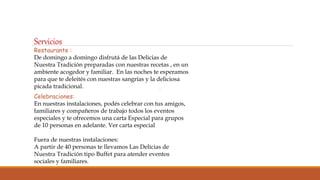 Servicios
Restaurante :
De domingo a domingo disfrutá de las Delicias de
Nuestra Tradición preparadas con nuestras recetas , en un
ambiente acogedor y familiar. En las noches te esperamos
para que te deleités con nuestras sangrías y la deliciosa
picada tradicional.
Celebraciones:
En nuestras instalaciones, podés celebrar con tus amigos,
familiares y compañeros de trabajo todos los eventos
especiales y te ofrecemos una carta Especial para grupos
de 10 personas en adelante. Ver carta especial
Fuera de nuestras instalaciones:
A partir de 40 personas te llevamos Las Delicias de
Nuestra Tradición tipo Buffet para atender eventos
sociales y familiares.
 