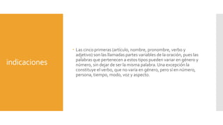 indicaciones
 Las cinco primeras (artículo, nombre, pronombre, verbo y
adjetivo) son las llamadas partes variables de la oración, pues las
palabras que pertenecen a estos tipos pueden variar en género y
número, sin dejar de ser la misma palabra. Una excepción la
constituye el verbo, que no varía en género, pero sí en número,
persona, tiempo, modo, voz y aspecto.
 