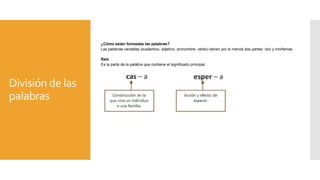 División de las
palabras
¿Cómo están formadas las palabras?
Las palabras variables (sustantivo, adjetivo, pronombre, verbo) tienen por lo menos dos partes: raíz y morfemas.
Raíz
Es la parte de la palabra que contiene el significado principal.
 
