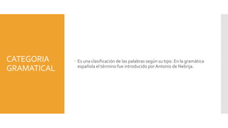 CATEGORIA
GRAMATICAL
 Es una clasificación de las palabras según su tipo. En la gramática
española el término fue introducido por Antonio de Nebrija.
 