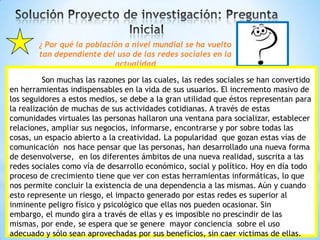 ¿ Por qué la población a nivel mundial se ha vuelto
        tan dependiente del uso de las redes sociales en la
                            actualidad

          Son muchas las razones por las cuales, las redes sociales se han convertido
en herramientas indispensables en la vida de sus usuarios. El incremento masivo de
los seguidores a estos medios, se debe a la gran utilidad que éstos representan para
la realización de muchas de sus actividades cotidianas. A través de estas
comunidades virtuales las personas hallaron una ventana para socializar, establecer
relaciones, ampliar sus negocios, informarse, encontrarse y por sobre todas las
cosas, un espacio abierto a la creatividad. La popularidad que gozan estas vías de
comunicación nos hace pensar que las personas, han desarrollado una nueva forma
de desenvolverse, en los diferentes ámbitos de una nueva realidad, suscrita a las
redes sociales como vía de desarrollo económico, social y político. Hoy en día todo
proceso de crecimiento tiene que ver con estas herramientas informáticas, lo que
nos permite concluir la existencia de una dependencia a las mismas. Aún y cuando
esto represente un riesgo, el impacto generado por estas redes es superior al
inminente peligro físico y psicológico que ellas nos pueden ocasionar. Sin
embargo, el mundo gira a través de ellas y es imposible no prescindir de las
mismas, por ende, se espera que se genere mayor conciencia sobre el uso
adecuado y sólo sean aprovechadas por sus beneficios, sin caer victimas de ellas.
 