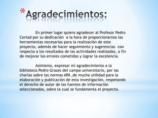 *
        En primer lugar quiero agradecer al Profesor Pedro
Certad por su dedicación a la hora de proporcionarnos las
herramientas necesarias para la realización de este
proyecto, además de hacer seguimiento y sugerencias con
respecto a los resultados de las actividades realizadas, a fin
de mejorar los errores cometidos y lograr la excelencia.

         Asimismo, expresar mi agradecimiento a la
biblioteca Pedro Grases del campo universitario, por las
charlas sobre las normas APA ,de mucha utilidad para la
elaboración y publicación de esta investigación, respetando
el derecho de autor de las fuentes de información
seleccionadas, sobre la cual se fundamenta el proyecto.
 